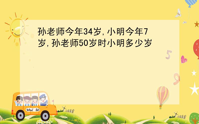 孙老师今年34岁,小明今年7岁,孙老师50岁时小明多少岁