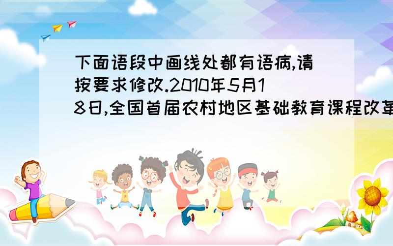 下面语段中画线处都有语病,请按要求修改.2010年5月18日,全国首届农村地区基础教育课程改革经验交流下面语段中画线处都有语病,请按要求修改.2010年5月18日,全国首届农村地区基础教育课程