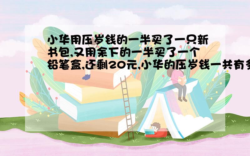 小华用压岁钱的一半买了一只新书包,又用余下的一半买了一个铅笔盒,还剩20元,小华的压岁钱一共有多少?