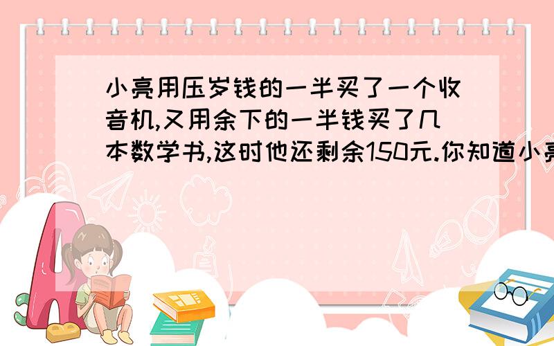 小亮用压岁钱的一半买了一个收音机,又用余下的一半钱买了几本数学书,这时他还剩余150元.你知道小亮一共有多少压岁钱吗?