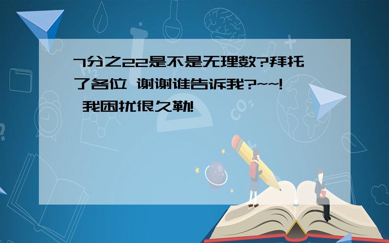 7分之22是不是无理数?拜托了各位 谢谢谁告诉我?~~! 我困扰很久勒!