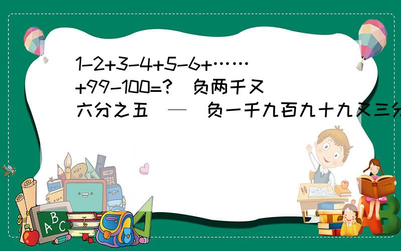 1-2+3-4+5-6+……+99-100=?（负两千又六分之五）—（负一千九百九十九又三分之二）+（负四千又四分之三）=?