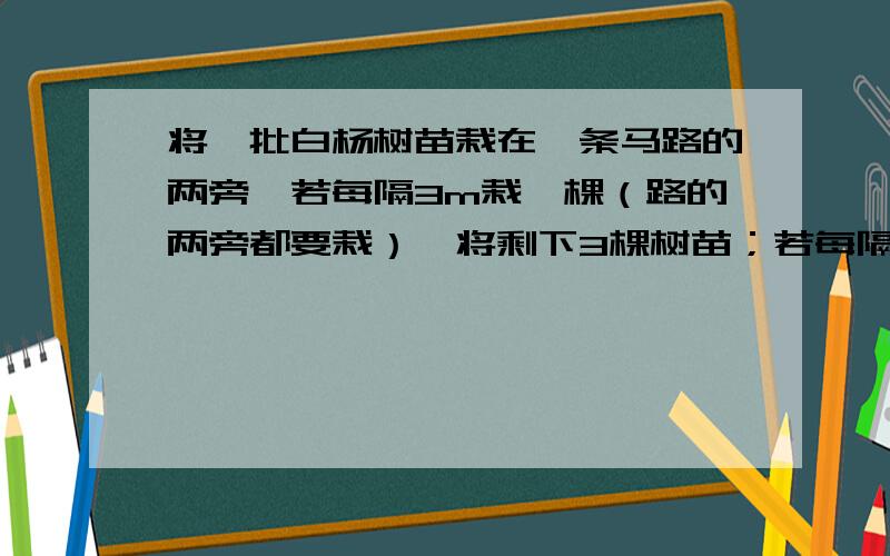 将一批白杨树苗栽在一条马路的两旁,若每隔3m栽一棵（路的两旁都要栽）,将剩下3棵树苗；若每隔2.5m栽一棵,还缺77棵树苗,求这条马路的长级这批树苗的棵树.