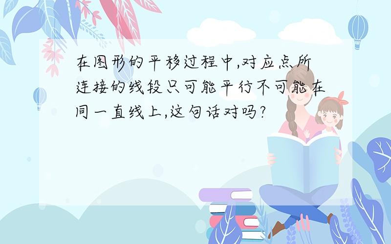 在图形的平移过程中,对应点所连接的线段只可能平行不可能在同一直线上,这句话对吗?