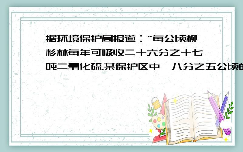 据环境保护局报道：“每公顷柳杉林每年可吸收二十六分之十七吨二氧化硫.某保护区中,八分之五公顷的森林树木中,柳杉树占到五分之一.那么,这个保护区中的柳杉林每年可吸收多少吨的二