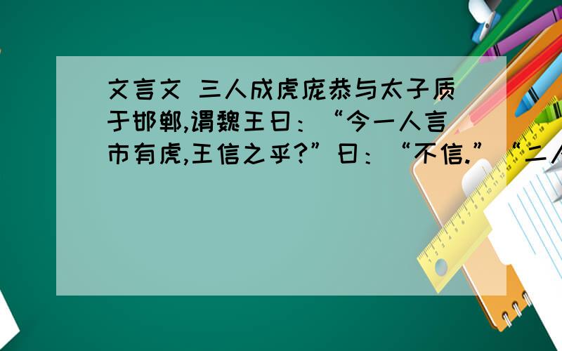 文言文 三人成虎庞恭与太子质于邯郸,谓魏王曰：“今一人言市有虎,王信之乎?”曰：“不信.”“二人言市有虎,王信之乎?”王曰：“寡人疑之.”“三人言市有虎,王信之乎?”王曰：“寡人信