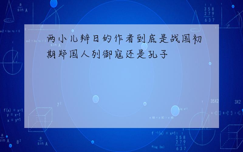 两小儿辩日的作者到底是战国初期郑国人列御寇还是孔子