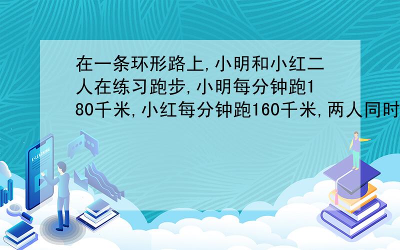 在一条环形路上,小明和小红二人在练习跑步,小明每分钟跑180千米,小红每分钟跑160千米,两人同时同地出发背向而跑,5分钟相遇.如果二人同时同地同向出发,小明【 】分钟追上乙.