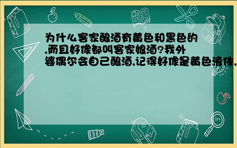 为什么客家酿酒有黄色和黑色的,而且好像都叫客家娘酒?我外婆偶尔会自己酿酒,记得好像是黄色液体,很香,鸡汤加酒特别香!可是我上网找的客家黄酒,好像有些是黄色的,有些是黑色的……这