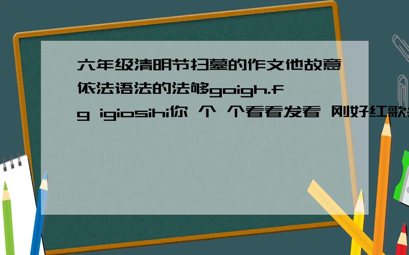 六年级清明节扫墓的作文他故意依法语法的法够goigh.fg igiosihi你 个 个看看发看 刚好红歌会让到惹饥饿的一有人就饥饿一夜 一一一 一让他哥我是 太阳u额如uw 6ukiuk 发生过师傅!