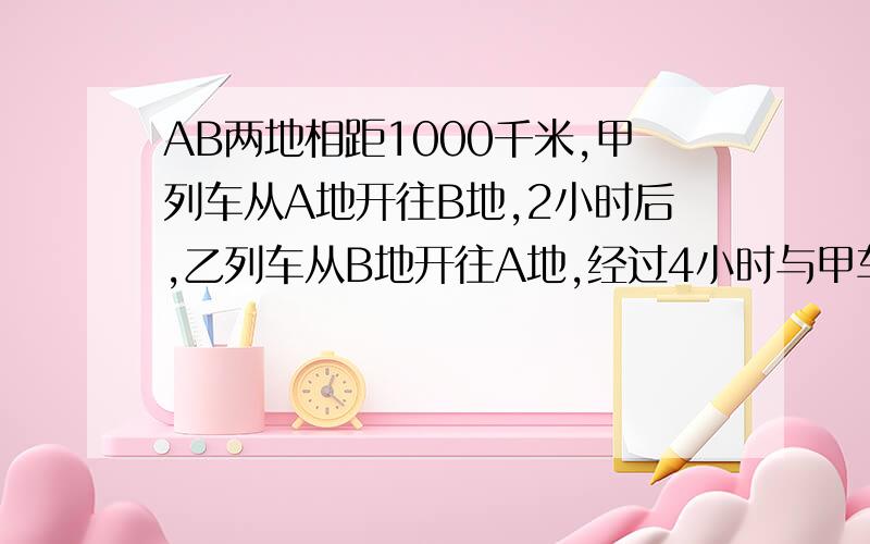 AB两地相距1000千米,甲列车从A地开往B地,2小时后,乙列车从B地开往A地,经过4小时与甲车相遇,已知甲列车比乙列车每小时多行10千米,甲列车每小时行多少千米?