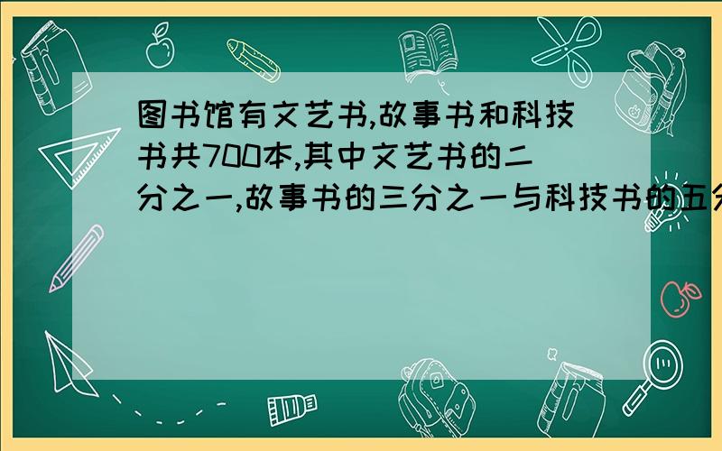 图书馆有文艺书,故事书和科技书共700本,其中文艺书的二分之一,故事书的三分之一与科技书的五分之四相等三种书哥多少本  好的给分!