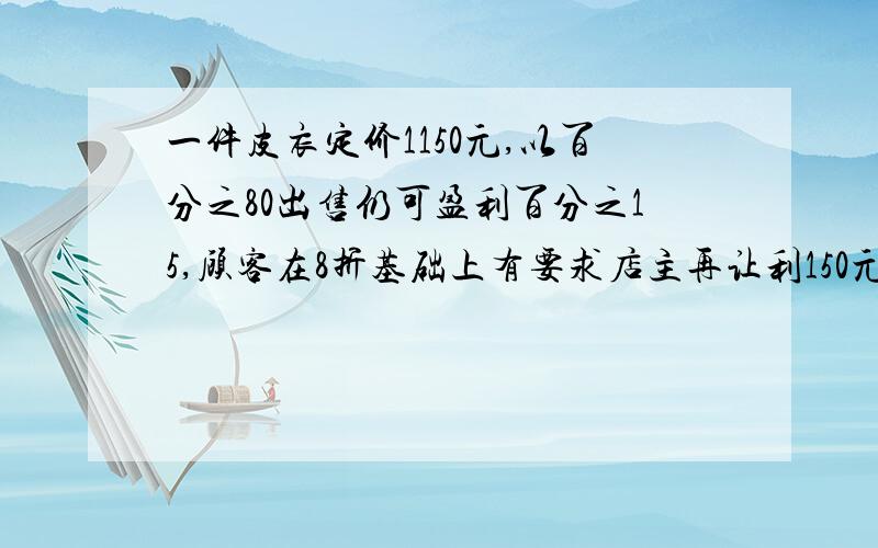 一件皮衣定价1150元,以百分之80出售仍可盈利百分之15,顾客在8折基础上有要求店主再让利150元,如果成交,商店是赚了还是亏了