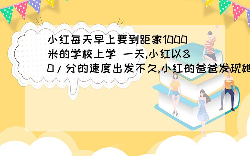 小红每天早上要到距家1000米的学校上学 一天,小红以80/分的速度出发不久,小红的爸爸发现她忘记了带数学书,于是爸爸立即以180/分的速度去追小红,结果在距学校280米处追上小红,问：爸爸是