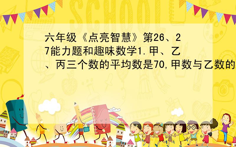 六年级《点亮智慧》第26、27能力题和趣味数学1.甲、乙、丙三个数的平均数是70,甲数与乙数的比是5:2,乙数与丙数的比是4:7,求甲、乙、丙三个数各是多少.2.甲、乙两数的比为11:7,乙丙两数的比