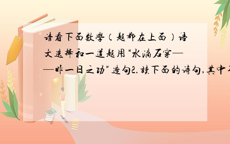 请看下面数学（题都在上面）语文选择和一道题用“水滴石穿——非一日之功”造句2.读下面的诗句,其中不是描写战争的是（）A.醉卧沙场君莫笑,古来征战几人回.B.劝君更尽一杯酒,西出阳关