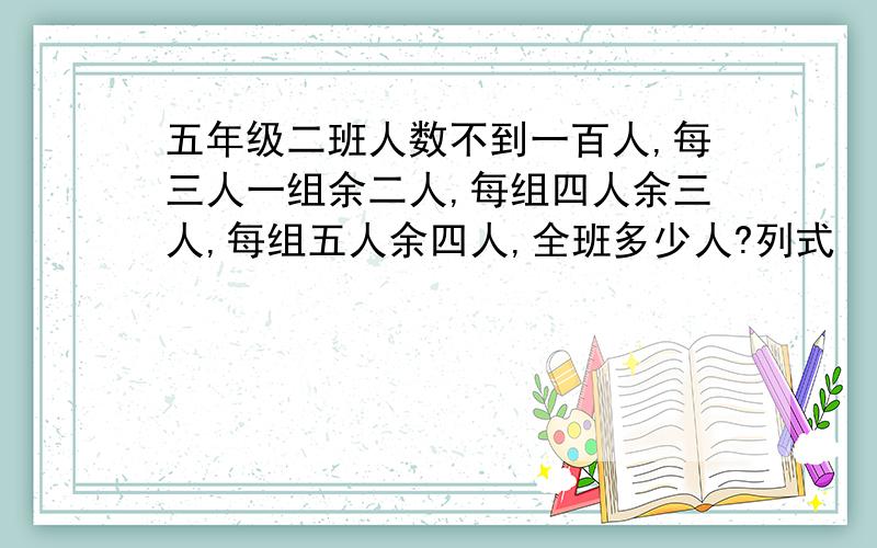 五年级二班人数不到一百人,每三人一组余二人,每组四人余三人,每组五人余四人,全班多少人?列式