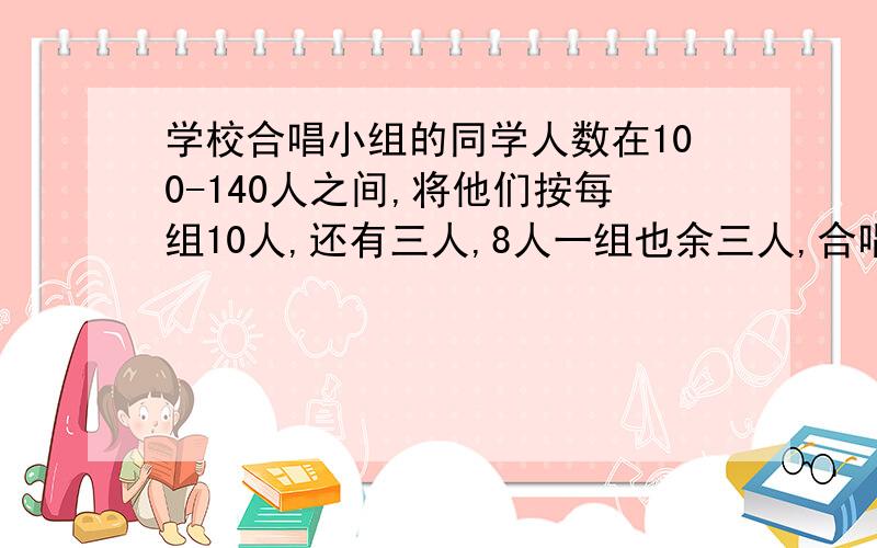 学校合唱小组的同学人数在100-140人之间,将他们按每组10人,还有三人,8人一组也余三人,合唱组有多少人学校合唱小组的同学人数在100-140人之间,将他们按每组12人,还有三人,8人一组也余三人,合