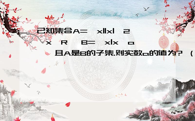 已知集合A={x||x|≤2,x∈R} B={x|x≥a},且A是B的子集.则实数a的值为? （需要详细过程）