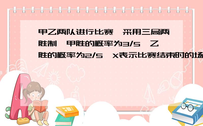 甲乙两队进行比赛,采用三局两胜制,甲胜的概率为3/5,乙胜的概率为2/5,X表示比赛结束时的场数求X的概率分布并求E（X）急急急！！！！！！！！！！