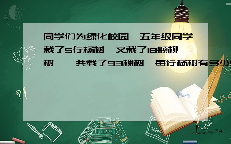 同学们为绿化校园,五年级同学栽了5行杨树,又栽了18颗柳树,一共载了93棵树,每行杨树有多少颗?