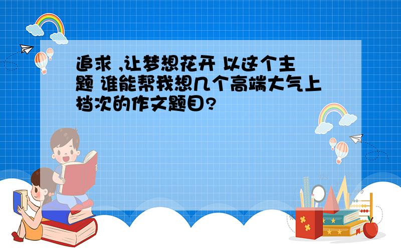 追求 ,让梦想花开 以这个主题 谁能帮我想几个高端大气上档次的作文题目?