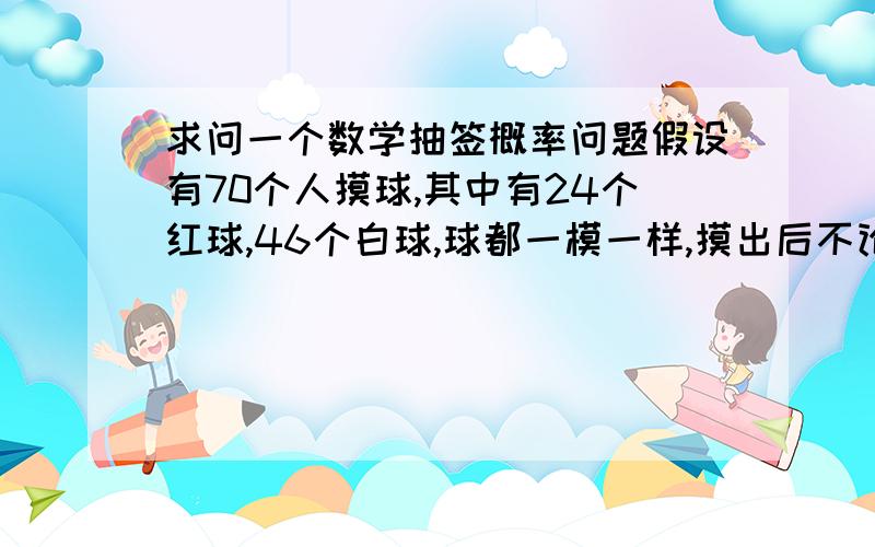 求问一个数学抽签概率问题假设有70个人摸球,其中有24个红球,46个白球,球都一模一样,摸出后不论球的颜色不放回,摸到红球有奖.请问这个游戏公平吗?每个人的概率都一样?因为我大概算了下