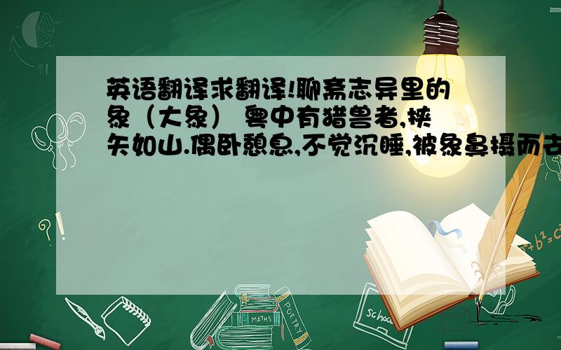 英语翻译求翻译!聊斋志异里的象（大象） 粤中有猎兽者,挟矢如山.偶卧憩息,不觉沉睡,被象鼻摄而去.自分必遭残害.未几释置树下,顿首一鸣,群象纷至,四面旋绕,若有所求.前象伏树下,仰视树