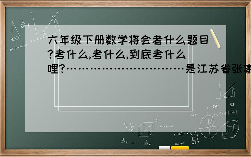 六年级下册数学将会考什么题目?考什么,考什么,到底考什么哩?…………………………是江苏省张家港市南沙小学的哦!