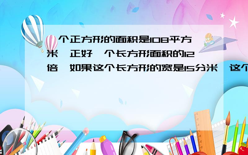 一个正方形的面积是108平方米,正好一个长方形面积的12倍,如果这个长方形的宽是15分米,这个长方形的长是多少?周长是多少?