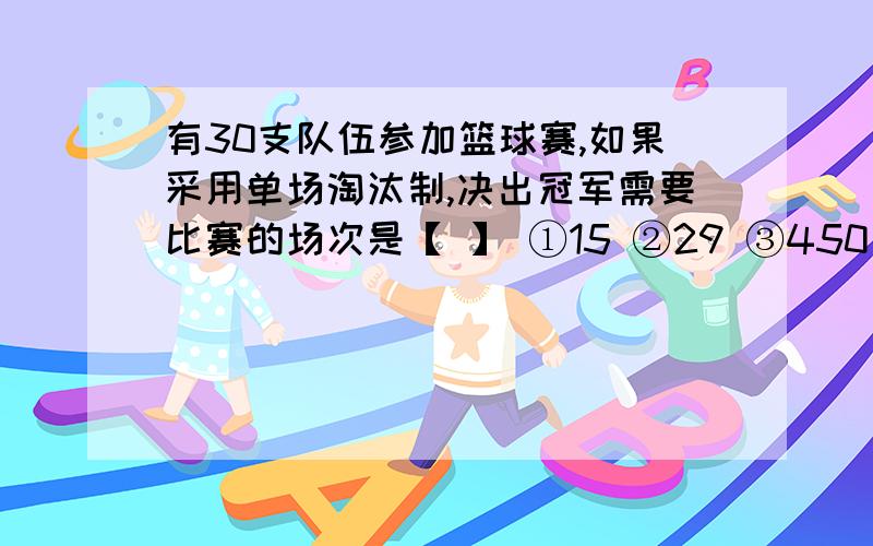 有30支队伍参加篮球赛,如果采用单场淘汰制,决出冠军需要比赛的场次是【 】 ①15 ②29 ③450