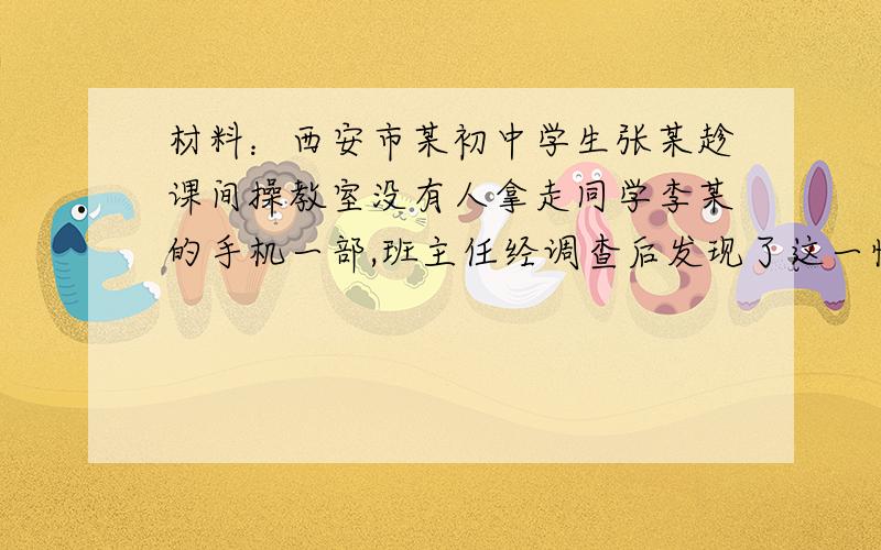 材料：西安市某初中学生张某趁课间操教室没有人拿走同学李某的手机一部,班主任经调查后发现了这一情况,他认为张某的行为很危险,这还了得,这么小就开始偷东西,为了让张某走上正路,同