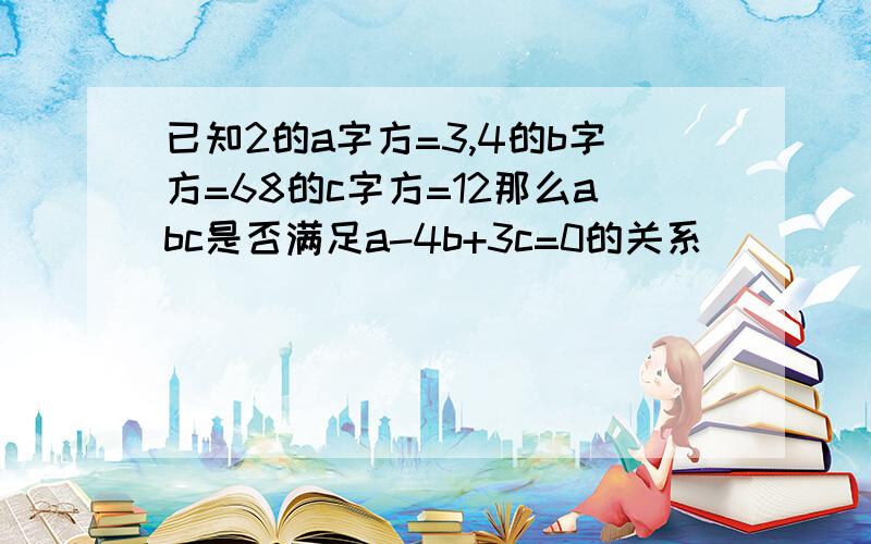 已知2的a字方=3,4的b字方=68的c字方=12那么abc是否满足a-4b+3c=0的关系