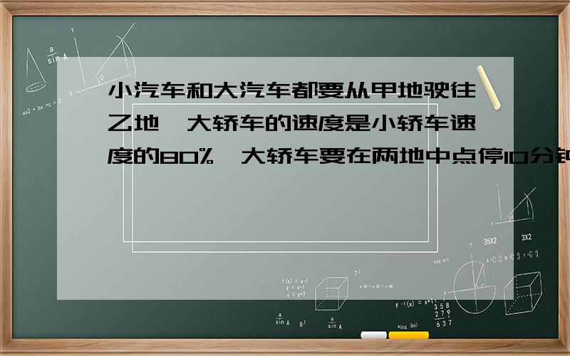 小汽车和大汽车都要从甲地驶往乙地,大轿车的速度是小轿车速度的80%,大轿车要在两地中点停10分钟……小汽车和大汽车都要从甲地驶往乙地,大轿车的速度是小轿车速度的80%,大轿车要在两地