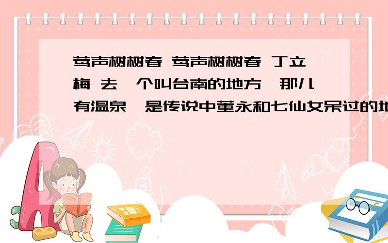 莺声树树春 莺声树树春 丁立梅 去一个叫台南的地方,那儿有温泉,是传说中董永和七仙女呆过的地方.一路想的是,爱情的神奇,居然让仙女神仙都不做了,偷偷下凡来.上无片瓦,亦是不在意的,只