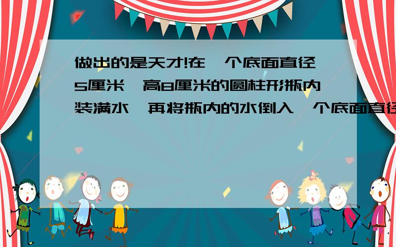 做出的是天才!在一个底面直径5厘米,高8厘米的圆柱形瓶内装满水,再将瓶内的水倒入一个底面直径6厘米,高10厘米的圆柱玻璃杯中,能否完全装下?诺装不下,那么瓶内水水面还有多高?诺未能装满