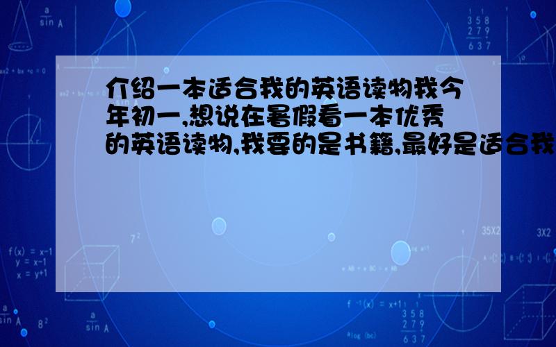 介绍一本适合我的英语读物我今年初一,想说在暑假看一本优秀的英语读物,我要的是书籍,最好是适合我这个水平看的.谢谢你们的回答，但我想要的一本书籍，就好像《海底两万里》这类书，