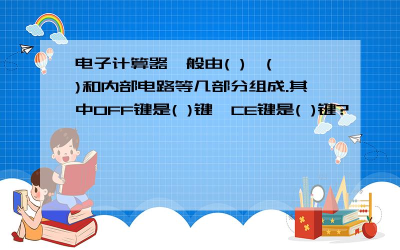 电子计算器一般由( )、( )和内部电路等几部分组成.其中OFF键是( )键,CE键是( )键?