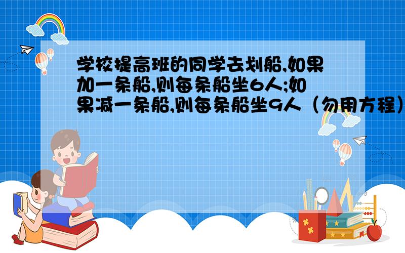 学校提高班的同学去划船,如果加一条船,则每条船坐6人;如果减一条船,则每条船坐9人（勿用方程）