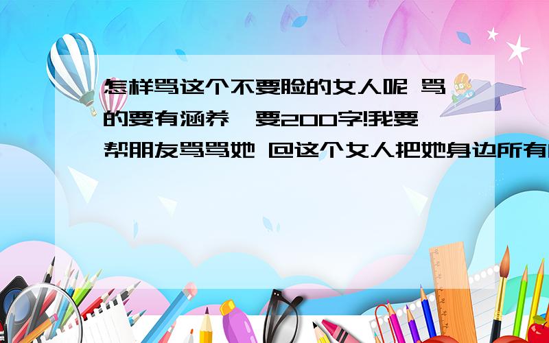 怎样骂这个不要脸的女人呢 骂的要有涵养,要200字!我要帮朋友骂骂她 @这个女人把她身边所有的女朋友不管是结婚的没结婚的全介绍给她身边和她老公身边有家有老婆的男人.自己也在外边偷