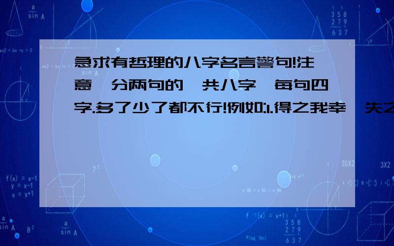 急求有哲理的八字名言警句!注意,分两句的,共八字,每句四字.多了少了都不行!例如:1.得之我幸,失之我命.2.从善如登,从恶如崩.要有哲理的,普通的不要,选中有奖!急用!