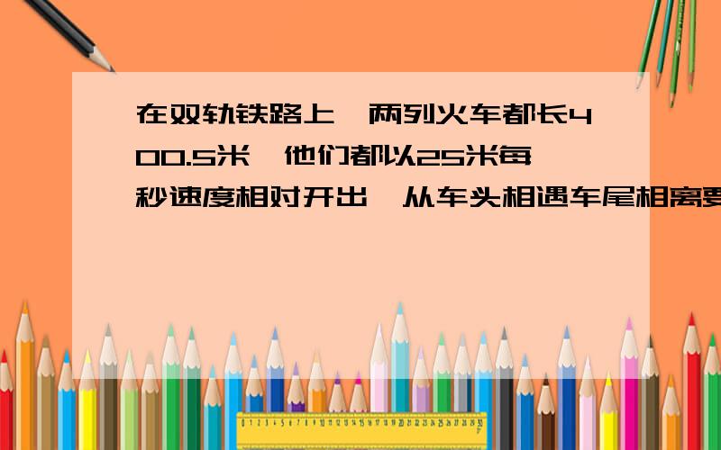 在双轨铁路上,两列火车都长400.5米,他们都以25米每秒速度相对开出,从车头相遇车尾相离要几秒,算式是：