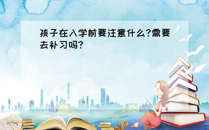 孩子在入学前要注意什么?需要去补习吗?