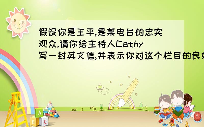 假设你是王平,是某电台的忠实观众,请你给主持人Cathy写一封英文信,并表示你对这个栏目的良好祝愿.——优点 内容丰富（有故事、游戏、英文歌曲等）；有利于提高英语水平（词汇量、听说