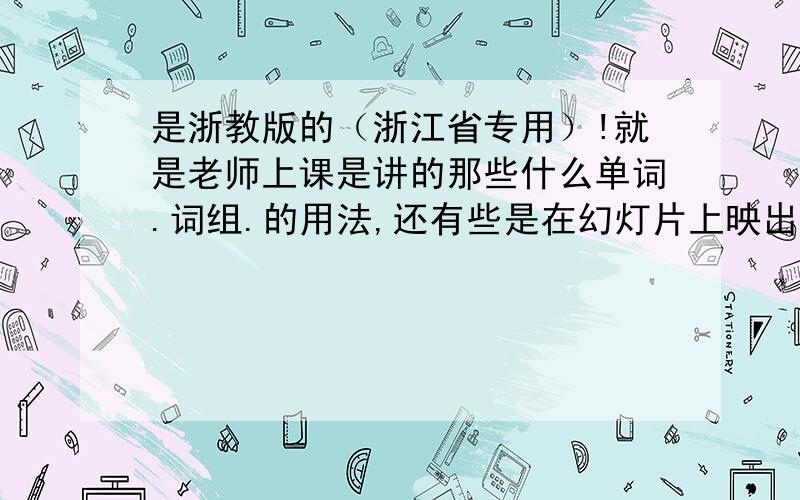 是浙教版的（浙江省专用）!就是老师上课是讲的那些什么单词.词组.的用法,还有些是在幻灯片上映出来的.别问我为什么,有的告诉就是了,讲废话的别来.