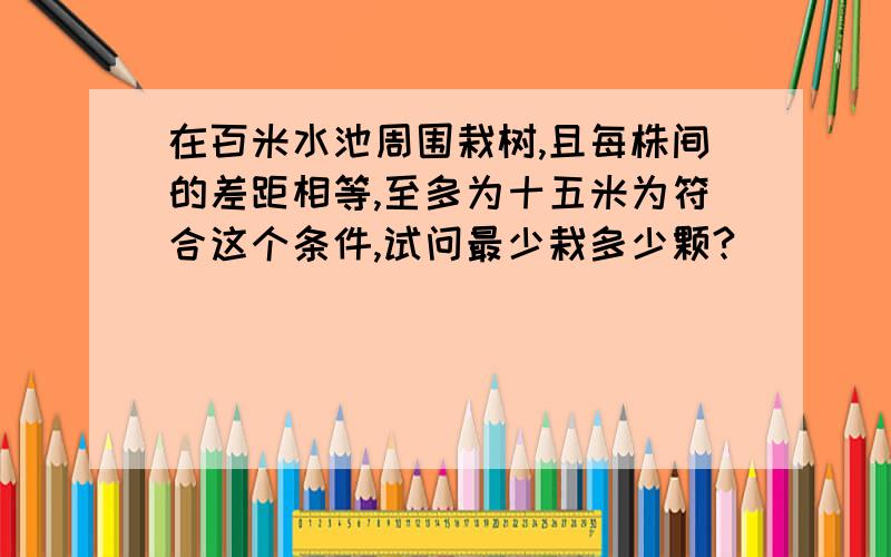 在百米水池周围栽树,且每株间的差距相等,至多为十五米为符合这个条件,试问最少栽多少颗?