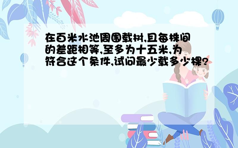 在百米水池周围载树,且每株间的差距相等,至多为十五米,为符合这个条件,试问最少载多少棵?