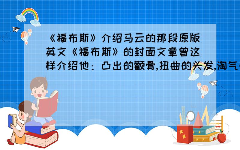 《福布斯》介绍马云的那段原版英文《福布斯》的封面文章曾这样介绍他：凸出的颧骨,扭曲的头发,淘气的露齿而笑,拥有一副五英尺高,一百磅重的顽童模样,这个长相怪异的人有拿破仑一样