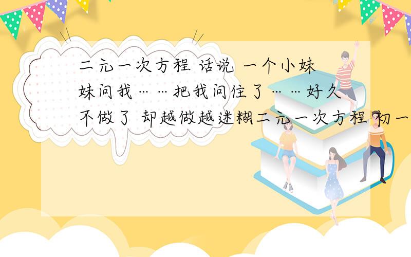 二元一次方程 话说 一个小妹妹问我……把我问住了……好久不做了 却越做越迷糊二元一次方程 初一的题 话说 一个小妹妹问我……把我问住了……好久不做了 明知道简单 却越做越迷糊…