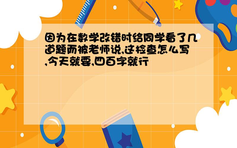 因为在数学改错时给同学看了几道题而被老师说,这检查怎么写,今天就要,四百字就行